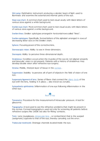 Slit-Lamp: Ophthalmic instrument producing a slender beam of light used to
illuminate and examine the external and internal parts of the eye.
Sloan eye chart: A common chart used to test visual acuity with black letters of
various sizes against a white background.
Snellen eye chart: Most common chart used to test visual acuity with black letters
of various sizes against a white background.
Snellen lines: Snellen optotypes arranged in horizontal rows called "lines".
Snellen optotypes: Specifically formed letters of the alphabet arranged in rows of
decreasing letter size on the Snellen chart.
Sphere: Focusing power of the corrective lens.
Stereoscopic vision: Ability to see in three-dimension.
Stereopsis: Ability to perceive three-dimensional depth.
Strabismus: Condition occurs when the muscles of the eye do not aligned properly
and binocular vision is not present. Patients with a history of strabismus may
develop double vision after refractive eye surgery.
Stroma: Middle, thickest layer of tissue in the cornea .
Suppression: Inability to perceive all of part of objects in the field of vision of one
eye.
Suspensory ligament of lens: Series of fibers that connect the ciliary body of the
eye with the lens, holding it in place; ; also known as zonules.
Sympathetic ophthalmia: Inflammation of one eye following inflammation in the
other eye.
Back to top
Tonometry: Procedure for the measurement of intraocular pressure. A test for
glaucoma.
Topography: A tool used to see the refractive problems that might be present in
the cornea. Corneal topography is used not only for screening all patients before
refractive surgery like LASIK but also for fitting contacts.
Toric: Lens (eyeglasses, intraocular lens , or contact lens) that is the warped
(astigmatic) opposite to that of the eye, thereby canceling out the error.
Trabecular meshwork: Drainage channels located inside the eye.
 