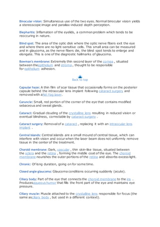 Binocular vision: Simultaneous use of the two eyes. Normal binocular vision yields
a stereoscopic image and parallax-induced depth perception.
Blepharitis: Inflamation of the eyelids, a common problem which tends to be
reoccuring in nature.
Blind spot: The area of the optic disk where the optic nerve fibers exit the eye
and where there are no light-sensitive cells. This small area can be measured
and in glaucoma, as the nerve fibers die, the blind spot tends to enlarge and
elongate. This is one of the diagnostic hallmarks of glaucoma.
Bowman's membrane: Extremely thin second layer of the cornea , situated
between theepithelium and stroma , thought to be responsible
for epithelium adhesion.
Back to top
Capsular haze: A thin film of scar tissue that occasionally forms on the posterior
capsule behind the intraocular lens implant following cataract surgery and
removed with aNd:Yag laser.
Caruncle: Small, red portion of the corner of the eye that contains modified
sebaceous and sweat glands.
Cataract: Gradual clouding of the crystalline lens resulting in reduced vision or
eventual blindness, correctable by cataract surgery .
Cataract surgery: Removal of a cataract , replacing it with an intraocular lens
implant .
Central islands: Central islands are a small mound of central tissue, which can
interfere with vision and occur when the laser beam does not uniformly remove
tissue in the center of the treatment.
Choroid membrane: Dark, vascular , thin skin-like tissue, situated between
the sclera and the retina , forming the middle coat of the eye. The choroid
membrane nourishes the outer portions of the retina and absorbs excess light.
Chronic: Of long duration, going on for some time.
Closed angle glaucoma: Glaucoma conditions occurring suddenly (acute).
Ciliary body: Part of the eye that connects the choroid membrane to the iris .
Producesaqueous humor that fills the front part of the eye and maintains eye
pressure.
Ciliary muscle: Muscle attached to the crystalline lens responsible for focus (the
same asciliary body , but used in a different context).
 