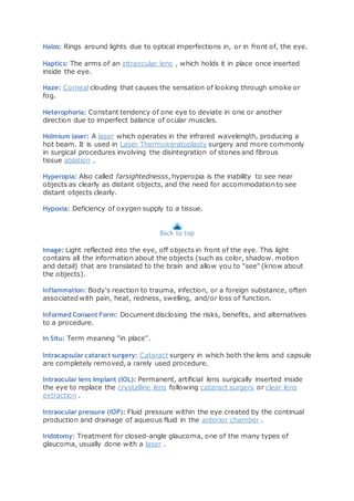 Halos: Rings around lights due to optical imperfections in, or in front of, the eye.
Haptics: The arms of an intraocular lens , which holds it in place once inserted
inside the eye.
Haze: Corneal clouding that causes the sensation of looking through smoke or
fog.
Heterophoria: Constant tendency of one eye to deviate in one or another
direction due to imperfect balance of ocular muscles.
Holmium laser: A laser which operates in the infrared wavelength, producing a
hot beam. It is used in Laser Thermokeratoplasty surgery and more commonly
in surgical procedures involving the disintegration of stones and fibrous
tissue ablation .
Hyperopia: Also called farsightednesss, hyperopia is the inability to see near
objects as clearly as distant objects, and the need for accommodation to see
distant objects clearly.
Hypoxia: Deficiency of oxygen supply to a tissue.
Back to top
Image: Light reflected into the eye, off objects in front of the eye. This light
contains all the information about the objects (such as color, shadow. motion
and detail) that are translated to the brain and allow you to "see" (know about
the objects).
Inflammation: Body's reaction to trauma, infection, or a foreign substance, often
associated with pain, heat, redness, swelling, and/or loss of function.
Informed Consent Form: Document disclosing the risks, benefits, and alternatives
to a procedure.
In Situ: Term meaning "in place".
Intracapsular cataract surgery: Cataract surgery in which both the lens and capsule
are completely removed, a rarely used procedure.
Intraocular lens implant (IOL): Permanent, artificial lens surgically inserted inside
the eye to replace the crystalline lens following cataract surgery or clear lens
extraction .
Intraocular pressure (IOP): Fluid pressure within the eye created by the continual
production and drainage of aqueous fluid in the anterior chamber .
Iridotomy: Treatment for closed-angle glaucoma, one of the many types of
glaucoma, usually done with a laser .
 