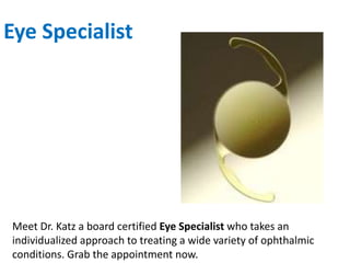 Eye Specialist
Meet Dr. Katz a board certified Eye Specialist who takes an
individualized approach to treating a wide variety of ophthalmic
conditions. Grab the appointment now.