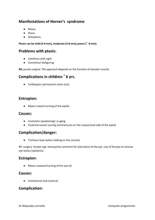 Manifestations of Horner’s syndrome​​:
● Miosis
● Ptosis
● Anhydiosis.
Ptosis can be mild (3-4 mm), moderate (5-8 mm),severe (˃˃ 8 mm).
Problems with ptosis:
● Interferes with sight.
● Cosmetics/ disfiguring.
RX:​​ purely surgical. The approach depends on the function of elevator muscle.
Complications in children ˂˂ 6 yrs.
● Umblyopia ( permanent vision loss).
Entropion:
● Means inward turning of the eyelid.
Causes:
● Involution (weakening) i.e.aging.
● Cicatrical cause/ scaring /contractures on the conjunctival side of the eyelid.
Complication/danger:
● Trichiasis (eye lashes rubbing on the cornea).
RX: surgery. Simple mgt. tetracycline ointment for lubrication of the eye. Use of forceps to remove
eye lashes (epilation).
Ectropion:
● Means outward turning of the eye lid.
Causes:
● Involutional and cicatrical.
Complication:
Dr Ndayisaba corneille Computer programmer
 