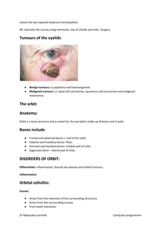 Leaves the eye exposed (exposure keratopathy)
RX: lubricate the cornea using ointments. Use of shields and refer. Surgery.
Tumours of the eyelids​​:
● Benign tumours​​ i.e.papilloma and haemangiomas.
● Malignant tumours​​ i.e. basal cell carcinomas, squamous cell carcinomas and malignant
melanomas.
The orbit:
Anatomy:
Orbit is a bony structure and a socket for the eye ball.Is made up of bones and 4 walls.
Bones include​​:
● Frontal and sphenoid bones = roof of the orbit.
● Palatine and maxillary bones =floor.
● Ethmoid and maxillary bones =medial wall of orbit.
● Zygomatic bone = lateral wall of orbit.
DISORDERS OF ORBIT:
Differentials:​​ inflammation, thyroid eye disease and orbital tumours.
Inflammation​​:
Orbital cellulitis:
Causes:
● Arises from the extension of the surrounding structures.
● Arises from the surrounding sinuses.
● From tooth extraction
Dr Ndayisaba corneille Computer programmer
 