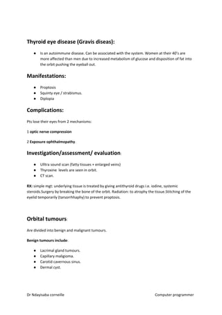 Thyroid eye disease (Gravis diseas):
● Is an autoimmune disease. Can be associated with the system. Women at their 40’s are
more affected than men due to increased metabolism of glucose and disposition of fat into
the orbit pushing the eyeball out.
Manifestations:
● Proptosis
● Squinty eye / strabismus.
● Diplopia
Complications:
Pts lose their eyes from 2 mechanisms:
1 ​optic nerve compression
2 ​Exposure ophthalmopathy​​.
Investigation/assessment/ evaluation​​:
● Ulltra sound scan (fatty tissues + enlarged veins)
● Thyroxine levels are seen in orbit.
● CT scan.
RX:​​ simple mgt: underlying tissue is treated by giving antithyroid drugs i.e. iodine, systemic
steroids.Surgery by breaking the bone of the orbit. Radiation: to atrophy the tissue.Stitching of the
eyelid temporarily (tarsorrhhaphy) to prevent proptosis.
Orbital tumours​​:
Are divided into benign and malignant tumours.
Benign tumours include​​:
● Lacrimal gland tumours.
● Capillary maligioma.
● Carotid cavernous sinus.
● Dermal cyst.
Dr Ndayisaba corneille Computer programmer
 