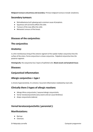 Malignant tumours and primary and secondary​​. Primary malignant tumours include: lymphoma.
Secondary tumours​​:
● Retinoblastoma (cat’s glowing eye) a common cause of proptosis.
● Squamous cell carcinoma affects the orbit.
● Tumours of the nose affect the orbit.
● Metastatic tumours of the breast.
Diseases of the conjunctiva:
The conjunctiva​​:
Anatomy:
Is a thin membranous lining of the anterior segment of the eyeball. Bulbar conjunctiva lines the
surface of the sclera. Fornix conjunctiva is a loose conjunctiva. Palpebral conjunctiva lines the
posterior segment.
Histologically​​: the conjunctiva has 2 layers of epithelial cells. ​Blood vessels and lymphoid tissue​​.
Diseases:
Conjunctival inflammation​​.
Allergic conjunctiva = type I
Is chronic hypersensitivity. It is chronic / recurrent inflammation mediated by mast cells.
Clinically there 3 types of allergic reactions​​:
● Allergic Rhino conjunctivitis / seasonal allergic conjunctivitis.
● Vernal keratoconjunctivitis (very severe and can cause blindness)
● Atopic conjunctivitis (edema)
Vernal keratoconjunctivitis ( perennial ):
Manifestations:
● Red eye
● Chemosis.
Dr Ndayisaba corneille Computer programmer
 