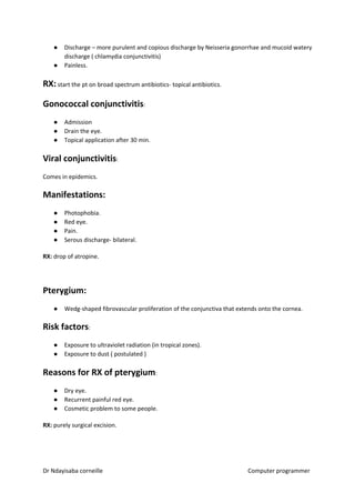 ● Discharge – more purulent and copious discharge by Neisseria gonorrhae and mucoid watery
discharge ( chlamydia conjunctivitis)
● Painless.
RX:​​ start the pt on broad spectrum antibiotics- topical antibiotics.
Gonococcal conjunctivitis​​:
● Admission
● Drain the eye.
● Topical application after 30 min.
Viral conjunctivitis​​:
Comes in epidemics.
Manifestations:
● Photophobia.
● Red eye.
● Pain.
● Serous discharge- bilateral.
RX:​​ drop of atropine.
Pterygium:
● Wedg-shaped fibrovascular proliferation of the conjunctiva that extends onto the cornea.
Risk factors​​:
● Exposure to ultraviolet radiation (in tropical zones).
● Exposure to dust ( postulated )
Reasons for RX of pterygium​​:
● Dry eye.
● Recurrent painful red eye.
● Cosmetic problem to some people.
RX:​​ purely surgical excision.
Dr Ndayisaba corneille Computer programmer
 