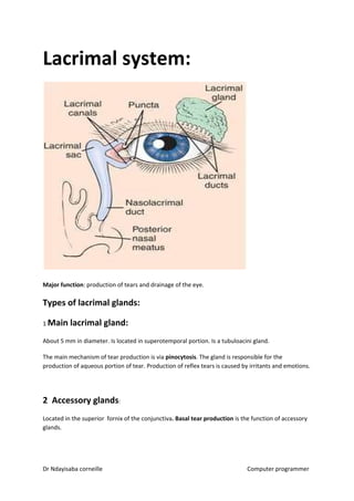 Lacrimal system:
Major function​​: production of tears and drainage of the eye.
Types of lacrimal glands:
1 ​Main lacrimal gland:
About 5 mm in diameter. Is located in superotemporal portion. Is a tubuloacini gland.
The main mechanism of tear production is via ​pinocytosis​​. The gland is responsible for the
production of aqueous portion of tear. Production of reflex tears is caused by irritants and emotions.
2 Accessory glands​​:
Located in the superior fornix of the conjunctiva​. Basal tear production​​ is the function of accessory
glands.
Dr Ndayisaba corneille Computer programmer
 