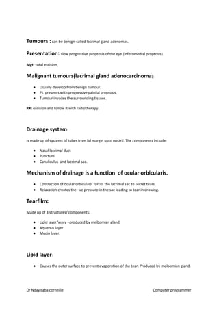 Tumours :​​ can be benign-called lacrimal gland adenomas.
Presentation: ​​slow progressive proptosis of the eye.(inferomedial proptosis)
Mgt:​​ total excision,
Malignant tumours(lacrimal gland adenocarcinoma​​):
● Usually develop from benign tumour.
● Pt. presents with progressive painful proptosis.
● Tumour invades the surrounding tissues.
RX:​​ excision and follow it with radiotherapy.
Drainage system​​:
Is made up of systems of tubes from lid margin upto nostril. The components include:
● Nasal lacrimal duct
● Punctum
● Canaliculus and lacrimal sac.
Mechanism of drainage is a function of ocular orbicularis.
● Contraction of ocular orbicularis forces the lacrimal sac to secret tears.
● Relaxation creates the –ve pressure in the sac leading to tear in drawing.
Tearfilm:
Made up of 3 structures/ components:
● Lipid layer/waxy –produced by meibomian gland.
● Aqueous layer
● Mucin layer.
Lipid layer​​:
● Causes the outer surface to prevent evaporation of the tear. Produced by meibomian gland.
Dr Ndayisaba corneille Computer programmer
 