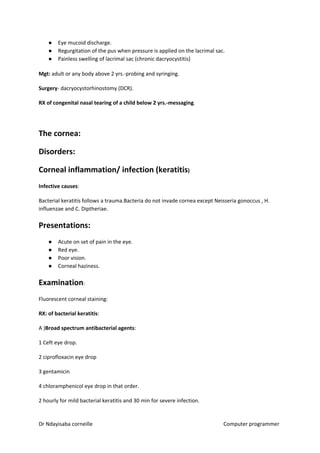 ● Eye mucoid discharge.
● Regurgitation of the pus when pressure is applied on the lacrimal sac.
● Painless swelling of lacrimal sac (chronic dacryocystitis)
Mgt:​​ adult or any body above 2 yrs.-probing and syringing.
Surgery​​- dacryocystorhinostomy (DCR).
RX of congenital nasal tearing of a child below 2 yrs.-messaging​​.
The cornea:
Disorders:
Corneal inflammation/ infection (keratitis​​)
Infective causes​​:
Bacterial keratitis follows a trauma.Bacteria do not invade cornea except Neisseria gonoccus , H.
influenzae and C. Diptheriae.
Presentations:
● Acute on set of pain in the eye.
● Red eye.
● Poor vision.
● Corneal haziness.
Examination​​:
Fluorescent corneal staining:
RX: of bacterial keratitis​​:
A )​Broad spectrum antibacterial agents​​:
1 Ceft eye drop.
2 ciprofloxacin eye drop
3 gentamicin
4 chloramphenicol eye drop in that order.
2 hourly for mild bacterial keratitis and 30 min for severe infection.
Dr Ndayisaba corneille Computer programmer
 