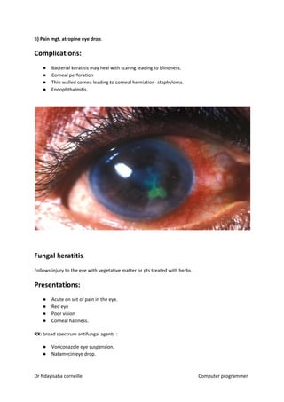B​) Pain mgt. atropine eye drop​​.
Complications:
● Bacterial keratitis may heal with scaring leading to blindness.
● Corneal perforation
● Thin walled cornea leading to corneal herniation- staphyloma.
● Endophthalmitis.
Fungal keratitis​​:
Follows injury to the eye with vegetative matter or pts treated with herbs.
Presentations:
● Acute on set of pain in the eye.
● Red eye
● Poor vision
● Corneal haziness.
RX:​​ broad spectrum antifungal agents :
● Voriconazole eye suspension.
● Natamycin eye drop.
Dr Ndayisaba corneille Computer programmer
 