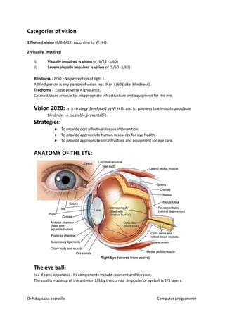 Categories of vision​​:
1 Normal vision​​ (6/8-6/18) according to W.H.O.
2 Visually impaired
i) Visually impaired is vision​​ of (6/24 -3/60)
ii) Severe visually impaired is vision​​ of (5/60 -3/60)
Blindness ​​ (2/60 –No perception of light.)
A blind person is any person of vision less than 3/60 (total blindness).
Trachoma​​ - cause poverty + ignorance.
Cataract cases are due to: inappropriate infrastructure and equipment for the eye.
Vision 2020:​​ is a strategy developed by W.H.O. and its partners to eliminate avoidable
blindness i.e.treatable,preventable.
Strategies:
● To provide cost effective disease intervention.
● To provide appropriate human resources for eye health.
● To provide appropriate infrastructure and equipment for eye care.
ANATOMY OF THE EYE:
The eye ball:
Is a dioptic apparatus . Its components include : content and the coat.
The coat is made up of the anterior 1/3 by the cornea . In posterior eyeball Is 2/3 layers.
Dr Ndayisaba corneille Computer programmer
 
