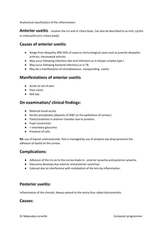 Anatomical classification of the inflammation:
Anterior uveitis​​: involves the iris and or ciliary body. Can also be described to as iritis, cyclitis
or iridocyclitis (iris +ciliary body)
Causes of anterior uveitis​​:
● Range from idiopathy 30%-50% of cases to immunological cases such as juvenile idiopathic
arthritis, rheumatoid arthritis.
● May occur following infections like viral infections as in Herpes simplex type I.
● May occur following bacterial infections as in TB.
● May be a manifestation of retinoblastosus- masqueriding uveitis.
Manifestations of anterior uveitis​​:
● Acute on set of pain.
● Poor vision.
● Red eye.
On examination/ clinical findings:
● Reduced visual acuity.
● Keratic precipitates (deposits of WBC on the epithelium of cornea.)
● Flare/cloudiness in anterior chamber due to proteins.
● Pupil constriction.
● + secondary glaucoma
● Presence of cells.
RX:​​ use of topical costicosteroids. Pain is managed by use of atropine eye drop (prevents the
adhesion of eyelid on the cornea.
Complications:
● Adhesion of the iris on to the cornea leads to : anterior synachia and posterior synachia
● Glaucoma develops due anterior and posterior synachiae.
● Cataract due to interference with metabolism of the lens by inflammation.
Posterior uveitis:
Inflammation of the choroid. Always extend to the retina thus called chorioretinitis.
Causes:
Dr Ndayisaba corneille Computer programmer
 