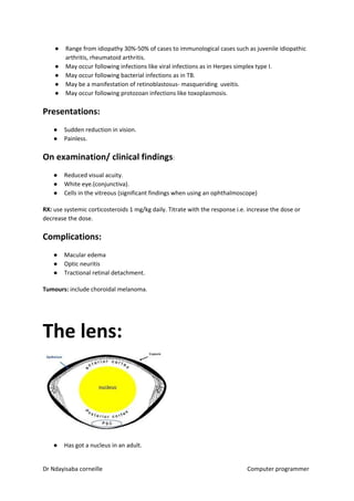● Range from idiopathy 30%-50% of cases to immunological cases such as juvenile idiopathic
arthritis, rheumatoid arthritis.
● May occur following infections like viral infections as in Herpes simplex type I.
● May occur following bacterial infections as in TB.
● May be a manifestation of retinoblastosus- masqueriding uveitis.
● May occur following protozoan infections like toxoplasmosis.
Presentations:
● Sudden reduction in vision.
● Painless.
On examination/ clinical findings​​:
● Reduced visual acuity.
● White eye.(conjunctiva).
● Cells in the vitreous (significant findings when using an ophthalmoscope)
RX:​​ use systemic corticosteroids 1 mg/kg daily. Titrate with the response i.e. increase the dose or
decrease the dose.
Complications:
● Macular edema
● Optic neuritis
● Tractional retinal detachment.
Tumours:​​ include choroidal melanoma.
The lens:
● Has got a nucleus in an adult.
Dr Ndayisaba corneille Computer programmer
 