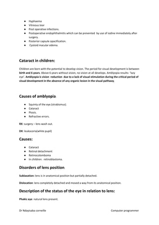 ● Hyphaema
● Vitreous tear
● Post operative infections.
● Postoperative endophthalmitis which can be prevented by use of iodine immediately after
surgery.
● Posterior capsule opacification.
● Cystoid macular edema.
Cataract in children:
Children are born with the potential to develop vision. The period for visual development is between
birth and 6 years​​. Above 6 years without vision, no vision at all develops. Amblyopia results- ‘lazy
eye’. ​Amblyopia is vision reduction due to a lack of visual stimulation during the critical period of
visual development in the absence of any organic lesion in the visual pathway​​.
Causes of amblyopia​​:
● Squinty of the eye.(strabismus).
● Cataract
● Ptosis.
● Refractive errors.
RX​​: surgery – lens wash out.
DX​​: leukocoria(white pupil)
Causes:
● Cataract
● Retinal detachment
● Retinocolomboma
● In children: retinoblastoma.
Disorders of lens position​​:
Sublaxation:​​ lens is in anatomical position but partially detached.
Dislocation​​: lens completely detached and moved a way from its anatomical position.
Description of the status of the eye in relation to lens:
Phakic eye​​: natural lens present.
Dr Ndayisaba corneille Computer programmer
 