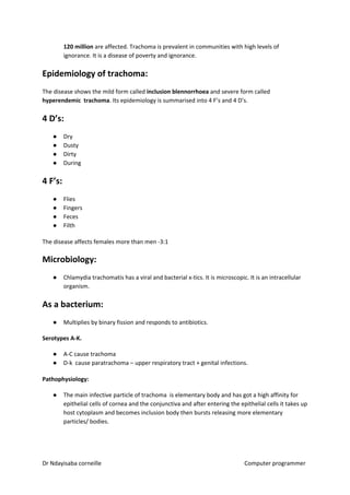 120 million​​ are affected. Trachoma is prevalent in communities with high levels of
ignorance. It is a disease of poverty and ignorance.
Epidemiology of trachoma:
The disease shows the mild form called ​inclusion blennorrhoea​​ and severe form called
hyperendemic trachoma​​. Its epidemiology is summarised into 4 F’s and 4 D’s.
4 D’s:
● Dry
● Dusty
● Dirty
● During
4 F’s:
● Flies
● Fingers
● Feces
● Filth
The disease affects females more than men -3:1
Microbiology:
● Chlamydia trachomatis has a viral and bacterial x-tics. It is microscopic. It is an intracellular
organism.
As a bacterium:
● Multiplies by binary fission and responds to antibiotics.
Serotypes A-K.
● A-C cause trachoma
● D-k cause paratrachoma – upper respiratory tract + genital infections.
Pathophysiology:
● The main infective particle of trachoma is elementary body and has got a high affinity for
epithelial cells of cornea and the conjunctiva and after entering the epithelial cells it takes up
host cytoplasm and becomes inclusion body then bursts releasing more elementary
particles/ bodies.
Dr Ndayisaba corneille Computer programmer
 