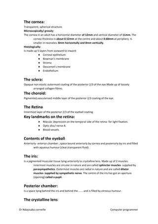 The cornea:
Transparent, spherical structure.
Microscopically/ grossly:
The cornea in an adult has a horizontal diameter ​of 12mm​​ and vertical diameter of ​11mm.​​ The
cornea thickness is ​about 0.52mm​​ at the centre and about ​0.68mm​​ at periphery. Is
smaller in neonates​: 8mm horizontally and 8mm vertically​​.
Histologically:
Is made up 5 layers from outward to inward:
● Corneal epithelium
● Bowman’s membrane
● Stroma
● Descemet’s membrane
● Endothelium
The sclera:
Opaque non elastic outermost coating of the posterior 2/3 of the eye.Made up of loosely
arranged collagen fibres.
The choroid:
Pigmented,vascularised middle layer of the posterior 2/3 coating of the eye.
The Retina​​:
Innermost layer of the posterior 2/3 of the eyeball coating.
Key landmarks on the retina:
● Macula: depression on the temporal side of the retina- for light fixation.
● Optic disc/ nerve A.
● Blood vessels.
Contents of the eyeball​​:
Anteriorly- anterior chamber ; space bound anteriorly by cornea and posteriorly by iris and filled
with aqueous humour (clear,transparent fluid).
The iris:
Is a pigmented muscular tissue lying anteriorly to crystalline lens. Made up of 2 muscles:
innermost muscles are circular in nature and are called ​sphincter muscles​​- supplied by
parasympathetics​​. Outermost muscles are radial in nature and are called ​dilator
muscles- supplied by sympathetic nerve​​. The centre of the iris has got an aperture
(opening) ​called a pupil.
Posterior chamber:
Is a space lying behind the iris and behind the…… and is filled by vitreous humour.
The crystalline lens​​:
Dr Ndayisaba corneille Computer programmer
 