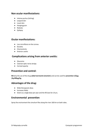 Non ocular manifestations:
● Intense puritus (itching)
● Leopard skin
● Lizard skin
● Hanging groin
● Nodules
● Epilepsy
Ocular manifestations:
● Live microfilaria on the cornea.
● Keratitis
● Chorioretinits
● Anterior uveitis
Complications arising from anterior uveitis:
● Glaucoma
● Cataract optic nerve atropy
● Corneal opacity
Prevention and control:
RX is​​ by the use of the drug ​called Ivermectin (mectizin​​) and can be used for ​prevention 125µg
/kg-800µg/kg.
Advantages of the drug:
● Wide therapeutic dose.
● Increases libido
● Given as a single dose per year and the RX lasts for 14 yrs.
Environmental prevention​​:
Spray the environment the simulium flies along the river 160 km on both sides.
Dr Ndayisaba corneille Computer programmer
 