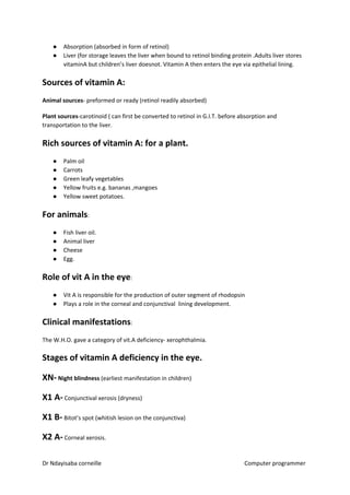 ● Absorption (absorbed in form of retinol)
● Liver (for storage leaves the liver when bound to retinol binding protein .Adults liver stores
vitaminA but children’s liver doesnot. Vitamin A then enters the eye via epithelial lining.
Sources of vitamin A:
Animal sources​​- preformed or ready (retinol readily absorbed)
Plant sources​​-carotinoid ( can first be converted to retinol in G.I.T. before absorption and
transportation to the liver.
Rich sources of vitamin A: for a plant.
● Palm oil
● Carrots
● Green leafy vegetables
● Yellow fruits e.g. bananas ,mangoes
● Yellow sweet potatoes.
For animals​​:
● Fish liver oil.
● Animal liver
● Cheese
● Egg.
Role of vit A in the eye​​:
● Vit A is responsible for the production of outer segment of rhodopsin
● Plays a role in the corneal and conjunctival lining development.
Clinical manifestations​​:
The W.H.O. gave a category of vit.A deficiency- xerophthalmia.
Stages of vitamin A deficiency in the eye.
XN-​​ Night blindness​​ (earliest manifestation in children)
X1 A-​​ Conjunctival xerosis (dryness)
X1 B-​​ Bitot’s spot (whitish lesion on the conjunctiva)
X2 A-​​ Corneal xerosis.
Dr Ndayisaba corneille Computer programmer
 