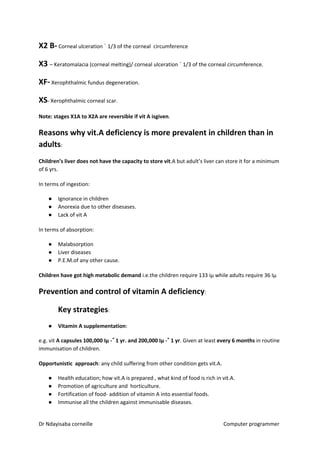 X2 B-​​ Corneal ulceration ˂ 1/3 of the corneal circumference
X3 ​​– Keratomalacia (corneal melting)/ corneal ulceration ˃ 1/3 of the corneal circumference.
XF-​​ Xerophthalmic fundus degeneration.
XS​​- Xerophthalmic corneal scar.
Note: stages X1A to X2A are reversible if vit A isgiven​​.
Reasons why vit.A deficiency is more prevalent in children than in
adults​​:
Children’s liver does not have the capacity to store vit​​.A but adult’s liver can store it for a minimum
of 6 yrs.
In terms of ingestion:
● Ignorance in children
● Anorexia due to other disesases.
● Lack of vit A
In terms of absorption:
● Malabsorption
● Liver diseases
● P.E.M.of any other cause.
Children have got high metabolic demand​​ i.e.the children require 133 iµ while adults require 36 Iµ
Prevention and control of vitamin A deficiency​​:
Key strategies​​:
● Vitamin A supplementation​​:
e.g. vit ​A capsules 100,000 Iµ -˂˂ 1 yr. and 200,000 Iµ -˃˃ 1 yr​​. Given at least ​every 6 months​​ in routine
immunisation of children.
Opportunistic approach​​: any child suffering from other condition gets vit.A.
● Health education; how vit.A is prepared , what kind of food is rich in vit.A.
● Promotion of agriculture and horticulture.
● Fortification of food- addition of vitamin A into essential foods.
● Immunise all the children against immunisable diseases.
Dr Ndayisaba corneille Computer programmer
 