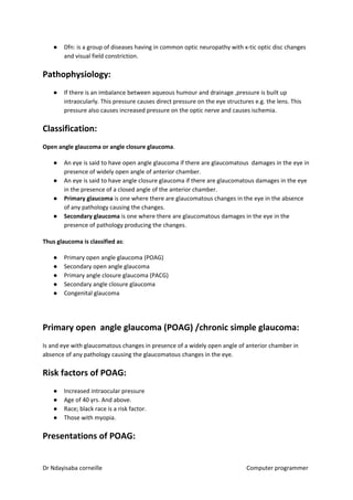 ● Dfn: is a group of diseases having in common optic neuropathy with x-tic optic disc changes
and visual field constriction.
Pathophysiology:
● If there is an imbalance between aqueous humour and drainage ,pressure is built up
intraocularly. This pressure causes direct pressure on the eye structures e.g. the lens. This
pressure also causes increased pressure on the optic nerve and causes ischemia.
Classification:
Open angle glaucoma or angle closure glaucoma​​.
● An eye is said to have open angle glaucoma if there are glaucomatous damages in the eye in
presence of widely open angle of anterior chamber.
● An eye is said to have angle closure glaucoma if there are glaucomatous damages in the eye
in the presence of a closed angle of the anterior chamber.
● Primary glaucoma​​ is one where there are glaucomatous changes in the eye in the absence
of any pathology causing the changes.
● Secondary glaucoma​​ is one where there are glaucomatous damages in the eye in the
presence of pathology producing the changes.
Thus glaucoma is classified as​​:
● Primary open angle glaucoma (POAG)
● Secondary open angle glaucoma
● Primary angle closure glaucoma (PACG)
● Secondary angle closure glaucoma
● Congenital glaucoma
Primary open angle glaucoma (POAG) /chronic simple glaucoma:
Is and eye with glaucomatous changes in presence of a widely open angle of anterior chamber in
absence of any pathology causing the glaucomatous changes in the eye.
Risk factors of POAG:
● Increased intraocular pressure
● Age of 40 yrs. And above.
● Race; black race is a risk factor.
● Those with myopia.
Presentations of POAG:
Dr Ndayisaba corneille Computer programmer
 