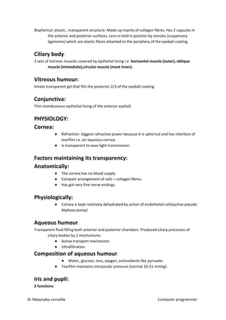 Bispherical ,elastic , transparent structure. Made up mainly of collagen fibres. Has 2 capsules in
the anterior and posterior surfaces. Lens is held in position by zonules (suspensory
ligaments) which are elastic fibres attached to the periphery of the eyeball coating.
Ciliary body​​:
3 sets of intrinsic muscles covered by epithelial lining i.e. ​horizontal muscle (outer), oblique
muscle (immediate),circular muscle (most inner).
Vitreous humour:
Innate transparent gel that fills the posterior 2/3 of the eyeball coating.
Conjunctiva:
Thin membranous epithelial lining of the anterior eyeball.
PHYSIOLOGY:
Cornea:
● Refraction- biggest refractive power because it is spherical and has interface of
tearfilm i.e. air-aqueous-cornea.
● Is transparent to ease light transmission.
Factors maintaining its transparency:
Anatomically:
● The cornea has no blood supply.
● Compact arrangement of cells + collagen fibres.
● Has got very fine nerve endings.
Physiologically:
● Cornea is kept relatively dehydrated by action of endothelial cells(active pseudo
Atphase pump)
Aqueous humour​​:
Transparent fluid filling both anterior and posterior chambers. Produced ciliary processes of
ciliary bodies by 2 mechanisms:
● Active transport mechanism.
● Ultrafiltration.
Composition of aqueous humour​​:
● Water, glucose, ions, oxygen, antioxidants like pyruvate.
● Tearfilm maintains intraocular pressure (normal 10-21 mmhg).
Iris and pupil:
2 functions​​:
Dr Ndayisaba corneille Computer programmer
 