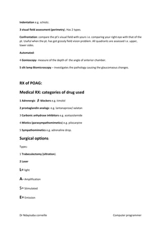 Indentation ​​e.g. schiotz.
3 visual field assessment (perimetry​​). Has 2 types.
Confrontation​​: compare the pt’s visual field with yours i.e. comparing your right eye with that of the
pt. Useful when the pt. has got grossly field vision problem. All quadrants are assessed i.e. upper,
lower sides.
Automated​​:
4 ​Gonioscopy​​- measure of the depth of the angle of anterior chamber.
5 slit lamp Biomicroscopy​​ – investigates the pathology causing the glaucomaous changes.
RX of POAG:
Medical RX: categories of drug used
1 Adrenergic ββ-blockers​​ e.g. timolol
2 prostaglandin analogs​​: e.g. lantanaprose/ xalatan
3 ​Carbonic anhydrase inhibitors​​ e.g. acetazolamide
4 ​Miotics (parasympathomimetics​​) e.g. pilocarpine
5 ​Sympathomimetics ​​e.g. adrenaline drop.
Surgical options​​:
Types:
1 ​Trabeculectomy (siltration​​).
2 Laser
L=​​ light
A​​= Amplification
S=​ Stimulated
E=​​ Emission
Dr Ndayisaba corneille Computer programmer
 