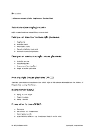 R=​​ Radiation
3 Glaucoma implants/ bulbs for glaucoma that has failed​​.
Secondary open angle glaucoma​​:
Angle is open but there are pathologic obstructions.
Examples of secondary open angle glaucoma​​ :
● Hyphaema
● Anterior uveitis
● Pharcolytic uveitis
● Pseudo exfoliation syndrome
● Pigment dispersion syndrome
Examples of secondary angle closure glaucoma​​:
● Anterior synchia
● Posterior synchia
● Intumescent lens (swollen)
● Angle recession glaucoma.
Primary angle closure glaucoma (PACG):
There are glaucomatous changes with the closed angle in the anterior chamber but in the absence of
the pathology causing the changes.
Risk factors of PACG:
● Being of Asian origin.
● Hypermetropia.
● Being a female.
Provocative factors of PACG:
● Darkness
● Excitement and bereavement
● Looking downwards
● Pharmacological factors e.g. atropine put directly on the pupil.
Dr Ndayisaba corneille Computer programmer
 