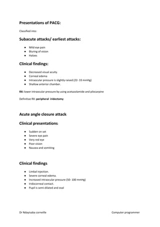 Presentations of PACG:
Classified into:
Subacute attacks/ earliest attacks:
● Mild eye pain
● Bluring of vision
● Haloes
Clinical findings:
● Decreased visual acuity.
● Corneal edema
● Intraocular pressure is slightly raised (22- 33 mmHg)
● Shallow anterior chamber.
RX:​​ lower intraocular pressure by using acetazolamide and pilocarpine
Definitive RX: ​peripheral iridectomy
Acute angle closure attack​​:
Clinical presentations​​:
● Sudden on set
● Severe eye pain
● Very red eye
● Poor vision
● Nausea and vomiting
Clinical findings​​:
● Limbal injection.
● Severe corneal edema.
● Increased intraocular pressure (50- 100 mmHg)
● Iridocorneal contact.
● Pupil is semi-dilated and oval
Dr Ndayisaba corneille Computer programmer
 