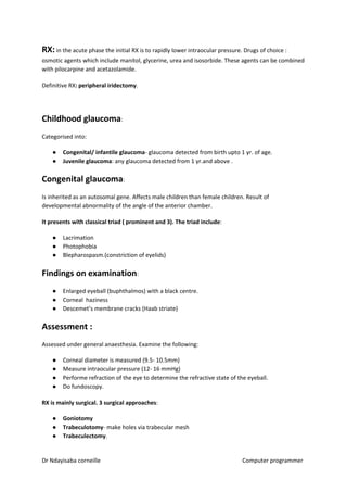 RX:​​ in the acute phase the initial RX is to rapidly lower intraocular pressure. Drugs of choice :
osmotic agents which include manitol, glycerine, urea and isosorbide. These agents can be combined
with pilocarpine and acetazolamide.
Definitive RX​: peripheral iridectomy​​.
Childhood glaucoma​​:
Categorised into:
● Congenital/ infantile glaucoma​​- glaucoma detected from birth upto 1 yr. of age.
● Juvenile glaucoma​​: any glaucoma detected from 1 yr.and above .
Congenital glaucoma​​:
Is inherited as an autosomal gene. Affects male children than female children. Result of
developmental abnormality of the angle of the anterior chamber.
It presents with classical triad ( prominent and 3). The triad include​​:
● Lacrimation
● Photophobia
● Blepharospasm.(constriction of eyelids)
Findings on examination​​:
● Enlarged eyeball (buphthalmos) with a black centre.
● Corneal haziness
● Descemet’s membrane cracks (Haab striate)
Assessment :
Assessed under general anaesthesia. Examine the following:
● Corneal diameter is measured (9.5- 10.5mm)
● Measure intraocular pressure (12- 16 mmHg)
● Performe refraction of the eye to determine the refractive state of the eyeball.
● Do fundoscopy.
RX is mainly surgical. 3 surgical approaches​​:
● Goniotomy
● Trabeculotomy​​- make holes via trabecular mesh
● Trabeculectomy​​.
Dr Ndayisaba corneille Computer programmer
 