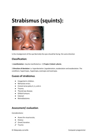 Strabismus (squints):
Is the misalignment of the eye.Normally the eyes should be facing the same direction
Classification:
1 ​manifestation​​- may be manifested as : I ​) Tropia​​ ii​) latent- phoria​​.
2 ​Direction of deviation​​ i.e. hyperdeviation ,hypodeviation, esodeviation and exodeviation. The
conditions: hypertropia , hypotropia, esotropia and exotropia.
Cuases of strabismus​​:
● Congenital in children.
● Refractive errors.
● Cranial nerve palsy iii, iv, and vi.
● Trauma.
● Thyroid eye disease.
● Orbital tumours.
● Cataract
● Retinoblastoma.
Assessment/ evaluation​​:
Considerations:
● Assess for visual acuity.
● History:
✓ Onset/ duration.
✓ Trauma
Dr Ndayisaba corneille Computer programmer
 