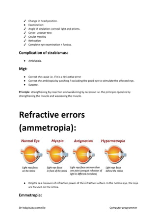 ✓ Change in head position.
● Examination:
✓ Angle of deviation: corneal light and prisms.
✓ Cover- uncover test
✓ Ocular motility
✓ Refraction
✓ Complete eye examination + fundus.
Complication of strabismus:
● Amblyopia.
Mgt:
● Correct the cause i.e. if it is a refractive error
● Correct the amblyopia by patching / occluding the good eye to stimulate the affected eye.
● Surgery:
Principle​​: strengthening by resection and weakening by recession i.e. the principle operates by
strengthening the muscle and weakening the muscle.
Refractive errors
(ammetropia):
● Dioptre is a measure of refractive power of the refractive surface. In the normal eye, the rays
are focused on the retina.
Emmetropia:
Dr Ndayisaba corneille Computer programmer
 