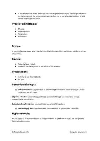 ● Is a state of an eye at rest where parallel rays of light from an object are brought into focus
on the retina while the ammetropia is a state of an eye at rest where parallel rays of light
cannot be brought into focus.
Types of ammetropia:
● Myopia
● Hypermetropia
● Astigmatism
● Presbyopia.
Myopia:
Is a state of an eye at rest where parallel rays of light from an object are brought into focus in front
of the retina.
Causes:
● Naturally large eyeball.
● Increased refractive power of the lens as in the diabetes.
Presentations:
● Inability to see distant objects
● No pain.
Correction of myopia:
a) Clinical refraction​​: is a procedure of determining the refractive power of an eye. Clinical
refractions are of 2 types:
Objective refraction​​- does not require the co-operation of the pt. Can be done by using a
retinoscope or autorefractor.
Subjective clinical refraction​​- requires the co-operation of the patient.
b) –ve/ diverging lens​​. Give the weakest –ve power lens to give the best correction.
Hypermetropia:
An eye is said to be hypermetropic if at rest parallel rays of light from an object are brought into
focus behind the retino.
Dr Ndayisaba corneille Computer programmer
 