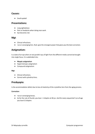 Causes:
● Small eyeball.
Presentations:
● Long sightedness
● Pain or headache when doing near work
● Eye becomes red.
Mgt​​:
● Clinical refractions.
● +ve or converging lens. Rule: give the strongest power that gives you the best correction.
Astigmatism:
Is a state of an eye when at rest parallel rays of light from the different media cannot be brought
into single focus. It is subdivided into:
● Myopic astigmatism
● Hypermetropic astigmatism
● Compound astigmatism
Mgt:
● Clinical refractions.
● Correct with cylindrical lens.
Presbyopia:
Is the accommodation defect due to loss of elasticity of the crystalline lens from the aging process.
Correction​​:
● +ve or converging lenses.
● As for the rule of thumb: you lose + 1 dioptre at 40 yrs. And for every sequential 5 yrs.of age
you lose 0.5 dioptre.
Dr Ndayisaba corneille Computer programmer
 