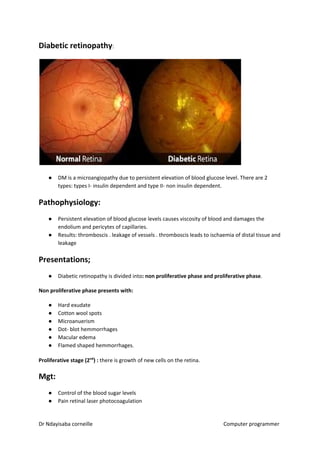 Diabetic retinopathy​​:
● DM is a microangiopathy due to persistent elevation of blood glucose level. There are 2
types: types I- insulin dependent and type II- non insulin dependent.
Pathophysiology:
● Persistent elevation of blood glucose levels causes viscosity of blood and damages the
endolium and pericytes of capillaries.
● Results: thromboscis . leakage of vessels . thromboscis leads to ischaemia of distal tissue and
leakage
Presentations;
● Diabetic retinopathy is divided into​: non proliferative phase and proliferative phase​​.
Non proliferative phase presents with:
● Hard exudate
● Cotton wool spots
● Microanuerism
● Dot- blot hemmorrhages
● Macular edema
● Flamed shaped hemmorrhages.
Proliferative stage (2​​nd​​
) :​​ there is growth of new cells on the retina.
Mgt:
● Control of the blood sugar levels
● Pain retinal laser photocoagulation
Dr Ndayisaba corneille Computer programmer
 
