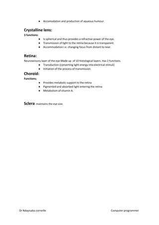 ● Accomodation and production of aqueous humour.
Crystalline lens:
3 functions:
● Is spherical and thus provides a refractive power of the eye.
● Transmission of light to the retina because it is transparent.
● Accommodation i.e. changing focus from distant to near.
Retina:
Neurosensory layer of the eye.Made up of 10 histological layers. Has 2 functions.
● Transduction (converting light energy into electrical stimuli)
● Initiation of the process of transmission.
Choroid:
Functions;
● Provides metabolic support to the retina
● Pigmented and absorbed light entering the retina
● Metabolism of vitamin A.
Sclera​​: maintains the eye size.
Dr Ndayisaba corneille Computer programmer
 
