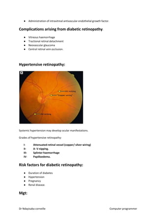 ● Administration of intravitreal antivascular endothelial growth factor.
Complications arising from diabetic retinopathy​​:
● Vitreous haemorrhage
● Tractional retinal detachment
● Neovascular glaucoma
● Central retinal vein occlusion.
Hypertensive retinopathy:
Systemic hypertension may develop ocular manifestations.
Grades of hypertensive retinopathy:
I- Attenuated retinal vessel (copper/ silver wiring)
II- A- V nipping.
III- Splinter haemorrhage
IV- Papilloedema.
Risk factors for diabetic retinopathy:
● Duration of diabetes
● Hypertension
● Pregnancy
● Renal disease.
Mgt:
Dr Ndayisaba corneille Computer programmer
 