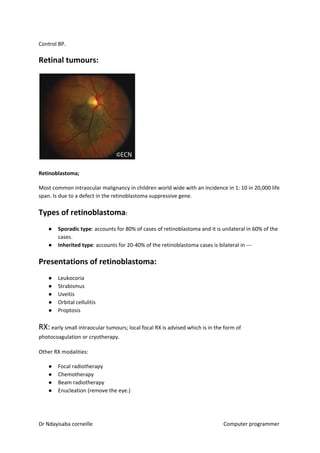 Control BP.
Retinal tumours:
Retinoblastoma;
Most common intraocular malignancy in children world wide with an incidence in 1: 10 in 20,000 life
span. Is due to a defect in the retinoblastoma suppressive gene.
Types of retinoblastoma​​:
● Sporadic type​​: accounts for 80% of cases of retinoblastoma and it is unilateral in 60% of the
cases.
● Inherited type​​: accounts for 20-40% of the retinoblastoma cases is bilateral in ---
Presentations of retinoblastoma:
● Leukocoria
● Strabismus
● Uveitis
● Orbital cellulitis
● Proptosis
RX:​ early small intraocular tumours; local focal RX is advised which is in the form of
photocoagulation or cryotherapy.
Other RX modalities:
● Focal radiotherapy
● Chemotherapy
● Beam radiotherapy
● Enucleation (remove the eye.)
Dr Ndayisaba corneille Computer programmer
 