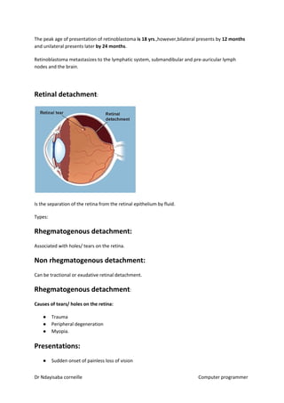 The peak age of presentation of retinoblastoma ​is 18 yrs​​.,however,bilateral presents by ​12 months
and unilateral presents later ​by 24 months​​.
Retinoblastoma metastasizes to the lymphatic system, submandibular and pre-auricular lymph
nodes and the brain.
Retinal detachment​​:
Is the separation of the retina from the retinal epithelium by fluid.
Types:
Rhegmatogenous detachment:
Associated with holes/ tears on the retina.
Non rhegmatogenous detachment:
Can be tractional or exudative retinal detachment.
Rhegmatogenous detachment​​:
Causes of tears/ holes on the retina:
● Trauma
● Peripheral degeneration
● Myopia.
Presentations:
● Sudden onset of painless loss of vision
Dr Ndayisaba corneille Computer programmer
 