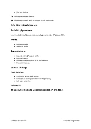 ● May see floaters.
DX:​​ fundoscopy to locate the tear.
RX:​​ for small detachment ,focal RX is used i.e. pars plannaviret.
Inherited retinal diseases​​:
Retinitis pigmentosa​​:
Is an inherited retinal disease which normally presents in the 2​nd​
decade of life.
Mode​​:
● Autosomal mode
● Sex linked mode.
Presentations:
● Presents in the 2​nd​
decade of life.
● Poor night vision
● Becomes completely blind by 4​th​
decade of life.
● Disease is bilateral.
Clinical findings​​:
Classical triad are:
● Attenuated retinal blood vessels.
● Bone spicule retinal pigmentation in the periphery.
● Pale waxy optic disc.
No known RX:
Thus,counselling and visual rehabilitation are done.
Dr Ndayisaba corneille Computer programmer
 