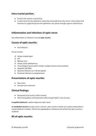 Intra-cranial portion;
● Found in the anterior cranial fossa.
● In optic nerve lies the ophthalmic artery that eventually forms the central retinal artery that
branches to supply the eye but the ophthalmic vein passes through superior orbital fissure.
Inflammation and infections of optic nerve​​:
Any inflammation or infection is termed ​optic neuritis​​.
Causes of optic neuritis:
● Viral infection :
Viruses include:
✓ Herpes simplex type I
✓ HIV
✓ Measles virus
✓ Herpes zoster ophthalmicus
● Immunological causes which include: multiple sclerosis and sarcoidosis
● Idiopathic (30-50%)
● Bacterial infections as in TB and syphilis
● Protozoal infections as toxoplasmosis.
Presentations of optic neuritis:
● Poor vision
● Dull pain eye movement.
Clinical findings:
● Decreased visual acuity.( mild to severe)
● Abnormal pupillary reaction(relative afferent pupil defect- only one eye.)
In papillitis (bilateral​​): swollen hyperemic optic nerve.
In retrobulbal neuritis​​ the optic nerve is normal . optic neuritis in adults are usually unilateral but it
may be bilateral in children. All the time papilloedema is bilateral most of the time optic neuritis is
unilateral.
RX of optic neuritis:
Dr Ndayisaba corneille Computer programmer
 