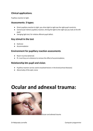 Clinical applications​​:
Pupillary reaction to light.
Assessments: 3 types:
● Direct pupillary reaction to light ;you shine light to right eye the right pupil constricts.
● Consensual/ indirect pupillary reaction; shining the light to the right eye you look at the left
pupil.
● Swinging light test; for relative afferent pupil defect.
Key stimuli in the test
● Darknest
● Accommodation
Environment for pupillary reaction assessments​​:
● Room must be darkened.
● Pt. must focus at a distance to remove the effect of accommodation.
Relationship btn pupil and vision​​:
● Pupillary reaction can be used to localised lesions in the brain(cortical diseases)
● Abnormalty of the optic nerve
Ocular and adnexal trauma:
Ocular and adnexal trauma
Dr Ndayisaba corneille Computer programmer
 
