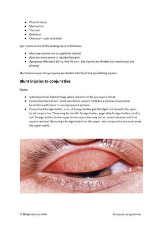 ● Physical injury
● Mechanical
● Thermal
● Radiation
● Chemical – acids and alkali
Eye trauma is one of the leading cause of blindness
● Most eye injuries are occupational related.
● Boys are more prone to injuries than girls.
● Age group affected 3-15 yrs. And 70 yrs.+. Eye injuries are divided into mechanical and
physical
Mechanical causes of eye injuries are divided into blunt and penetrating injuries.
Blunt injuries to conjunctiva​​:
Cause:
● Subconjunctival haemorrhage which requires no RX ,just assure the pt.
● Conjunctival lacerations: small lacerations require no RX but extensive conjunctival
lacerations with loose tissue may require excision.
● Conjunctival foreign bodies; a no. of foreign bodies get dislodged on/ beneath the upper
tarsal conjunctiva .These may be metallic foreign bodies, vegetative foreign bodies ,sand or
soil. Foreign bodies on the upper tarsal conjunctiva may cause corneal abrasion and thus
require removal .Removing a foreign body from the upper tarsal conjunctiva one must evert
the upper eyelid.
Dr Ndayisaba corneille Computer programmer
 