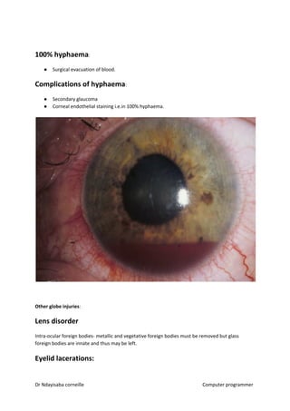 100% hyphaema​​:
● Surgical evacuation of blood.
Complications of hyphaema​​:
● Secondary glaucoma
● Corneal endothelial staining i.e.in 100% hyphaema.
Other globe injuries​​:
Lens disorder
Intra-ocular foreign bodies- metallic and vegetative foreign bodies must be removed but glass
foreign bodies are innate and thus may be left.
Eyelid lacerations:
Dr Ndayisaba corneille Computer programmer
 