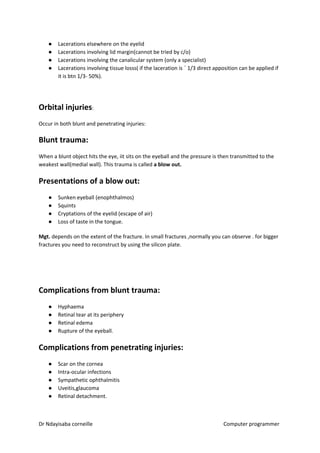● Lacerations elsewhere on the eyelid
● Lacerations involving lid margin(cannot be tried by c/o)
● Lacerations involving the canalicular system (only a specialist)
● Lacerations involving tissue losss( if the laceration is ˂ 1/3 direct apposition can be applied if
it is btn 1/3- 50%).
Orbital injuries​​:
Occur in both blunt and penetrating injuries:
Blunt trauma:
When a blunt object hits the eye, iit sits on the eyeball and the pressure is then transmitted to the
weakest wall(medial wall). This trauma is called ​a blow out.
Presentations of a blow out:
● Sunken eyeball (enophthalmos)
● Squints
● Cryptations of the eyelid (escape of air)
● Loss of taste in the tongue.
Mgt.​​ depends on the extent of the fracture. In small fractures ,normally you can observe . for bigger
fractures you need to reconstruct by using the silicon plate.
​
Complications from blunt trauma:
● Hyphaema
● Retinal tear at its periphery
● Retinal edema
● Rupture of the eyeball.
Complications from penetrating injuries:
● Scar on the cornea
● Intra-ocular infections
● Sympathetic ophthalmitis
● Uveitis,glaucoma
● Retinal detachment.
Dr Ndayisaba corneille Computer programmer
 