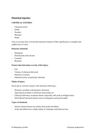 Chemical injuries:
CHEMICAL INJURIES
- Chemical can be
- Solids
- Powders
- Moisture
- Steam
Vary in severity from a trivial and transient irritation of little significance to complete and
sudden loss of vision.
Domestic chemicals
- Detergents
- Disinfectants and solvents
- Cosmetic
- Breaches
Factors that determine severity of the injury
- P.H
- Volume of chemical delivered
- Duration of contact
- Inherent toxicity of particular chemical.
Modes of injury
Occur due to external contacts with chemicals following:-
- Domestic accidents with domestic chemicals
- Agricultural accidents to fertilizers insecticides etc
- Chemical laboratory accidents attacks especially with acids to disfigure faces
- Self inflicted chemical injuries seen in malingerers and psycho paths.
Types of chemicals
- Serious chemical burns are mainly from acids and alkalis
- Acids and alkalis have a high content of hydrogen and hydroxyl ions.
Dr Ndayisaba corneille Computer programmer
 