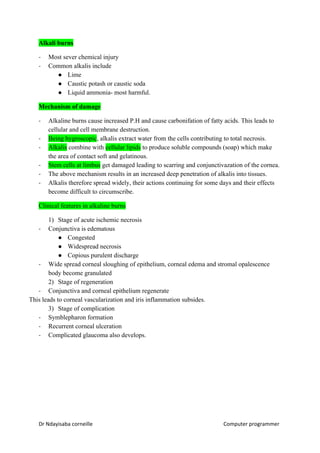 Alkali burns
- Most sever chemical injury
- Common alkalis include
● Lime
● Caustic potash or caustic soda
● Liquid ammonia- most harmful.
Mechanism of damage
- Alkaline burns cause increased P.H and cause carbonifation of fatty acids. This leads to
cellular and cell membrane destruction.
- Being hygroscopic​, alkalis extract water from the cells contributing to total necrosis.
- Alkalis​ combine with ​cellular lipids​ to produce soluble compounds (soap) which make
the area of contact soft and gelatinous.
- Stem cells at limbus​ get damaged leading to scarring and conjunctivazation of the cornea.
- The above mechanism results in an increased deep penetration of alkalis into tissues.
- Alkalis therefore spread widely, their actions continuing for some days and their effects
become difficult to circumscribe.
Clinical features in alkaline burns
1) Stage of acute ischemic necrosis
- Conjunctiva is edematous
● Congested
● Widespread necrosis
● Copious purulent discharge
- Wide spread corneal sloughing of epithelium, corneal edema and stromal opalescence
body become granulated
2) Stage of regeneration
- Conjunctiva and corneal epithelium regenerate
This leads to corneal vascularization and iris inflammation subsides.
3) Stage of complication
- Symblepharon formation
- Recurrent corneal ulceration
- Complicated glaucoma also develops.
Dr Ndayisaba corneille Computer programmer
 