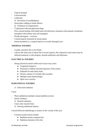 - Topical atropine
- Corticosteroids
- Lubricants
5) Prevention of symblepharon
- Serial glass rodding to break fibrosis
6) Treatment of complications
- 2​0​
glaucoma with anti glaucoma drugs
- Poor corneal healing with limbal stem cell deficiency treatment with aminotic membrane
transplant with/without stem cell transplant.
- Pseudo pterygium – exicision
- Corneal opacity treatment by kerato plasty
- Kerato prosthesis is a surgical option in severely damaged eyes.
THERMAL INJURIES
- Usually caused by fire or hot fluids
- Lids are the main area of injury but in severe injuries, the conjunctiva and cornea may be
affected treatment is with atropine, steroids antibiotics and lubricants.
ELECTRICAL INJURIES
- Strong electrical current within area of eyes may cause.
● Congested conjictiva
● Punctuate or diffuse interstial opacities of the cornea
● Inflamed iris and ciliary body
● Electric cataract 2-4 months after accident.
● Multiple retina haemorrhages
● Optic nerve neuritis.
RADIATIONAL INJURIES
1) Ultraviolet radiation
Cause
- Photo opthalmia (multiple corneal epithelia erosion
- Senile contaract.
2) Intrared radiations
- Cause solar mucular burn.
3) Ionizing radiational injuries.
Caused followed radiotherapy to tumors in the vicinity of the eyes
- Common ocular lesions include
● Radiation kerato conjunctivitis
● Radiation dermatis of the lids
Dr Ndayisaba corneille Computer programmer
 