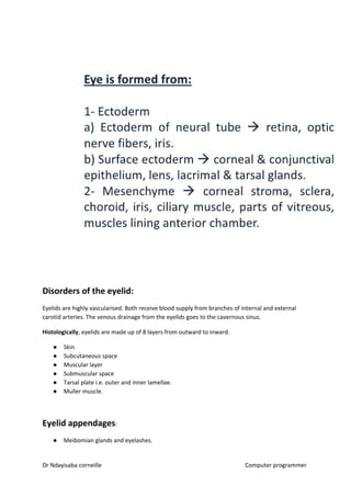 Disorders of the eyelid:
Eyelids are highly vascularised. Both receive blood supply from branches of internal and external
carotid arteries. The venous drainage from the eyelids goes to the cavernous sinus.
Histologically​​, eyelids are made up of 8 layers from outward to inward.
● Skin
● Subcutaneous space
● Muscular layer
● Submuscular space
● Tarsal plate i.e. outer and inner lamellae.
● Muller muscle.
Eyelid appendages​​:
● Meibomian glands and eyelashes.
Dr Ndayisaba corneille Computer programmer
 