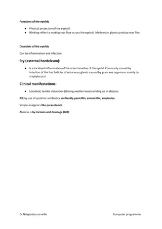 Functions of the eyelids
● Physical protection of the eyeball.
● Blinking reflex i.e.making tear flow across the eyeball. Meibomian glands produce tear film.
Disorders of the eyelids
Can be inflammation and infection.
Sty (external hordeleum):
● Is a localised inflammation of the outer lamellae of the eyelid. Commonly caused by
infection of the hair follicles of sebaceous glands caused by gram +ve organisms mainly by
staphylococci
Clinical manifestations:
● Localised, tender induration (shining swollen lesion) ending up in abscess.
RX: ​​by use of systemic antibiotics ​preferably penicillin, amoxicillin, ampicolox​​.
Simple analgesics ​like paracetamol​​.
Abscess is ​by incision and drainage (I+D)
Dr Ndayisaba corneille Computer programmer
 