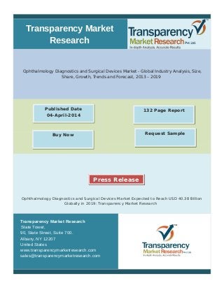 Transparency Market 
Research 
Ophthalmology Diagnostics and Surgical Devices Market - Global Industry Analysis, Size, 
Share, Growth, Trends and Forecast, 2013 – 2019 
Published Date 132 Page Report 
04-April-2014 
Buy Now Request Sample 
Press Release 
Ophthalmology Diagnostics and Surgical Devices Market Expected to Reach USD 40.38 Billion 
Globally in 2019: Transparency Market Research 
Transparency Market Research 
State Tower, 
90, State Street, Suite 700. 
Albany, NY 12207 
United States 
www.transparencymarketresearch.com 
sales@transparencymarketresearch.com 
 