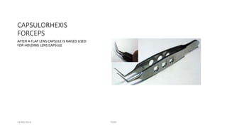 CAPSULORHEXIS 
FORCEPS 
AFTER A FLAP LENS CAPSULE IS RAISED USED 
FOR HOLDING LENS CAPSULE 
11/09/2014 TONY 
 